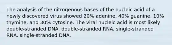 The analysis of the nitrogenous bases of the nucleic acid of a newly discovered virus showed 20% adenine, 40% guanine, 10% thymine, and 30% cytosine. The viral nucleic acid is most likely double-stranded DNA. double-stranded RNA. single-stranded RNA. single-stranded DNA.