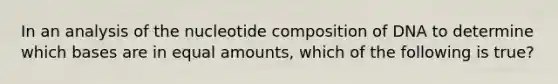 In an analysis of the nucleotide composition of DNA to determine which bases are in equal amounts, which of the following is true?