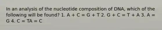 In an analysis of the nucleotide composition of DNA, which of the following will be found? 1. A + C = G + T 2. G + C = T + A 3. A = G 4. C = TA = C