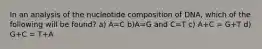 In an analysis of the nucleotide composition of DNA, which of the following will be found? a) A=C b)A=G and C=T c) A+C = G+T d) G+C = T+A