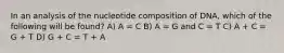 In an analysis of the nucleotide composition of DNA, which of the following will be found? A) A = C B) A = G and C = T C) A + C = G + T D) G + C = T + A