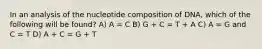 In an analysis of the nucleotide composition of DNA, which of the following will be found? A) A = C B) G + C = T + A C) A = G and C = T D) A + C = G + T