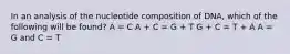 In an analysis of the nucleotide composition of DNA, which of the following will be found? A = C A + C = G + T G + C = T + A A = G and C = T