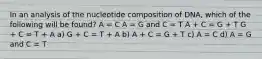 In an analysis of the nucleotide composition of DNA, which of the following will be found? A = C A = G and C = T A + C = G + T G + C = T + A a) G + C = T + A b) A + C = G + T c) A = C d) A = G and C = T