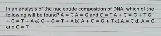 In an analysis of the nucleotide composition of DNA, which of the following will be found? A = C A = G and C = T A + C = G + T G + C = T + A a) G + C = T + A b) A + C = G + T c) A = C d) A = G and C = T