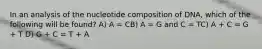 In an analysis of the nucleotide composition of DNA, which of the following will be found? A) A = CB) A = G and C = TC) A + C = G + T D) G + C = T + A