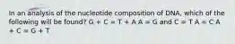 In an analysis of the nucleotide composition of DNA, which of the following will be found? G + C = T + A A = G and C = T A = C A + C = G + T