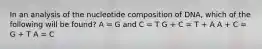 In an analysis of the nucleotide composition of DNA, which of the following will be found? A = G and C = T G + C = T + A A + C = G + T A = C