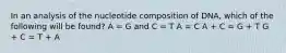 In an analysis of the nucleotide composition of DNA, which of the following will be found? A = G and C = T A = C A + C = G + T G + C = T + A