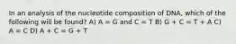 In an analysis of the nucleotide composition of DNA, which of the following will be found? A) A = G and C = T B) G + C = T + A C) A = C D) A + C = G + T