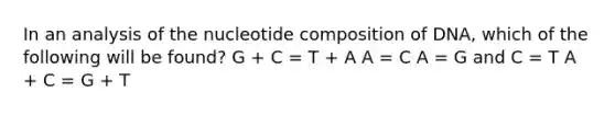 In an analysis of the nucleotide composition of DNA, which of the following will be found? G + C = T + A A = C A = G and C = T A + C = G + T