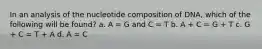 In an analysis of the nucleotide composition of DNA, which of the following will be found? a. A = G and C = T b. A + C = G + T c. G + C = T + A d. A = C