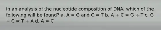 In an analysis of the nucleotide composition of DNA, which of the following will be found? a. A = G and C = T b. A + C = G + T c. G + C = T + A d. A = C