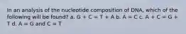 In an analysis of the nucleotide composition of DNA, which of the following will be found? a. G + C = T + A b. A = C c. A + C = G + T d. A = G and C = T