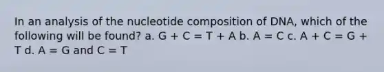 In an analysis of the nucleotide composition of DNA, which of the following will be found? a. G + C = T + A b. A = C c. A + C = G + T d. A = G and C = T