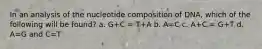 In an analysis of the nucleotide composition of DNA, which of the following will be found? a. G+C = T+A b. A=C c. A+C = G+T d. A=G and C=T