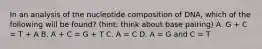 In an analysis of the nucleotide composition of DNA, which of the following will be found? (hint: think about base pairing) A. G + C = T + A B. A + C = G + T C. A = C D. A = G and C = T