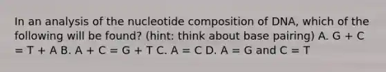 In an analysis of the nucleotide composition of DNA, which of the following will be found? (hint: think about base pairing) A. G + C = T + A B. A + C = G + T C. A = C D. A = G and C = T