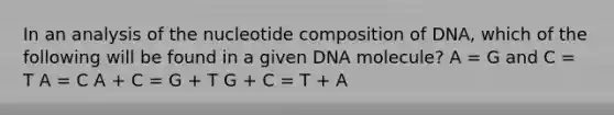 In an analysis of the nucleotide composition of DNA, which of the following will be found in a given DNA molecule? A = G and C = T A = C A + C = G + T G + C = T + A