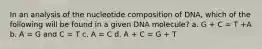 In an analysis of the nucleotide composition of DNA, which of the following will be found in a given DNA molecule? a. G + C = T +A b. A = G and C = T c. A = C d. A + C = G + T