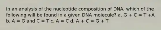 In an analysis of the nucleotide composition of DNA, which of the following will be found in a given DNA molecule? a. G + C = T +A b. A = G and C = T c. A = C d. A + C = G + T