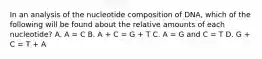 In an analysis of the nucleotide composition of DNA, which of the following will be found about the relative amounts of each nucleotide? A. A = C B. A + C = G + T C. A = G and C = T D. G + C = T + A