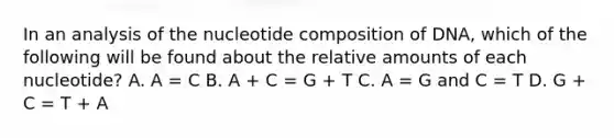 In an analysis of the nucleotide composition of DNA, which of the following will be found about the relative amounts of each nucleotide? A. A = C B. A + C = G + T C. A = G and C = T D. G + C = T + A