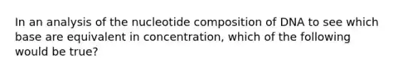 In an analysis of the nucleotide composition of DNA to see which base are equivalent in concentration, which of the following would be true?