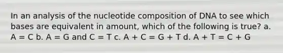 In an analysis of the nucleotide composition of DNA to see which bases are equivalent in amount, which of the following is true? a. A = C b. A = G and C = T c. A + C = G + T d. A + T = C + G