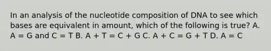 In an analysis of the nucleotide composition of DNA to see which bases are equivalent in amount, which of the following is true? A. A = G and C = T B. A + T = C + G C. A + C = G + T D. A = C