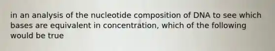 in an analysis of the nucleotide composition of DNA to see which bases are equivalent in concentration, which of the following would be true