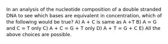 In an analysis of the nucleotide composition of a double stranded DNA to see which bases are equivalent in concentration, which of the following would be true? A) A + C is same as A +T B) A = G and C = T only C) A + C = G + T only D) A + T = G + C E) All the above choices are possible.