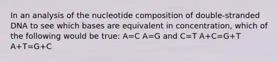 In an analysis of the nucleotide composition of double-stranded DNA to see which bases are equivalent in concentration, which of the following would be true: A=C A=G and C=T A+C=G+T A+T=G+C