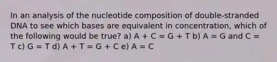 In an analysis of the nucleotide composition of double-stranded DNA to see which bases are equivalent in concentration, which of the following would be true? a) A + C = G + T b) A = G and C = T c) G = T d) A + T = G + C e) A = C