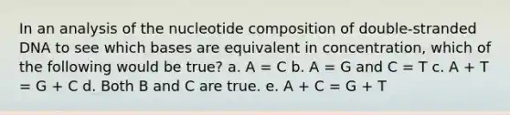 In an analysis of the nucleotide composition of double-stranded DNA to see which bases are equivalent in concentration, which of the following would be true? a. A = C b. A = G and C = T c. A + T = G + C d. Both B and C are true. e. A + C = G + T