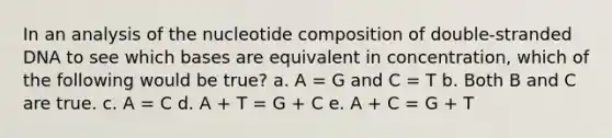 In an analysis of the nucleotide composition of double-stranded DNA to see which bases are equivalent in concentration, which of the following would be true? a. A = G and C = T b. Both B and C are true. c. A = C d. A + T = G + C e. A + C = G + T