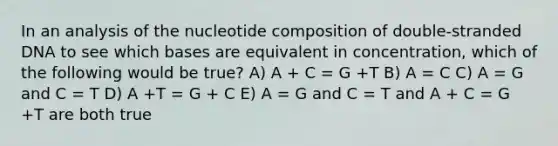 In an analysis of the nucleotide composition of double-stranded DNA to see which bases are equivalent in concentration, which of the following would be true? A) A + C = G +T B) A = C C) A = G and C = T D) A +T = G + C E) A = G and C = T and A + C = G +T are both true