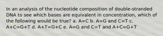 In an analysis of the nucleotide composition of double-stranded DNA to see which bases are equivalent in concentration, which of the following would be true? a. A=C b. A=G and C=T c. A+C=G+T d. A+T=G+C e. A=G and C=T and A+C=G+T