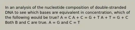 In an analysis of the nucleotide composition of double-stranded DNA to see which bases are equivalent in concentration, which of the following would be true? A = C A + C = G + T A + T = G + C Both B and C are true. A = G and C = T