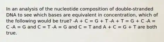 In an analysis of the nucleotide composition of double-stranded DNA to see which bases are equivalent in concentration, which of the following would be true? -A + C = G + T -A + T = G + C -A = C -A = G and C = T -A = G and C = T and A + C = G + T are both true.