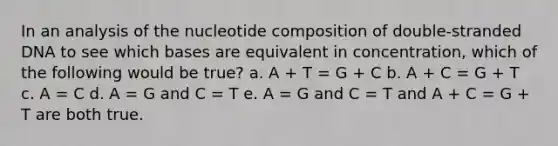 In an analysis of the nucleotide composition of double-stranded DNA to see which bases are equivalent in concentration, which of the following would be true? a. A + T = G + C b. A + C = G + T c. A = C d. A = G and C = T e. A = G and C = T and A + C = G + T are both true.