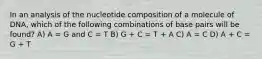 In an analysis of the nucleotide composition of a molecule of DNA, which of the following combinations of base pairs will be found? A) A = G and C = T B) G + C = T + A C) A = C D) A + C = G + T