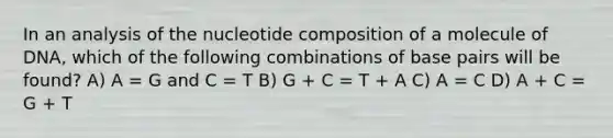 In an analysis of the nucleotide composition of a molecule of DNA, which of the following combinations of base pairs will be found? A) A = G and C = T B) G + C = T + A C) A = C D) A + C = G + T