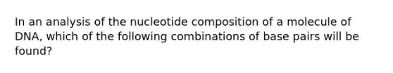 In an analysis of the nucleotide composition of a molecule of DNA, which of the following combinations of base pairs will be found?