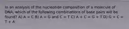 In an analysis of the nucleotide composition of a molecule of DNA, which of the following combinations of base pairs will be found? A) A = C B) A = G and C = T C) A + C = G + T D) G + C = T + A