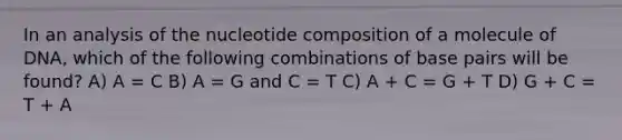 In an analysis of the nucleotide composition of a molecule of DNA, which of the following combinations of base pairs will be found? A) A = C B) A = G and C = T C) A + C = G + T D) G + C = T + A