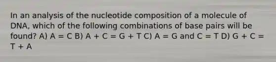 In an analysis of the nucleotide composition of a molecule of DNA, which of the following combinations of base pairs will be found? A) A = C B) A + C = G + T C) A = G and C = T D) G + C = T + A