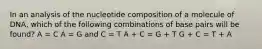 In an analysis of the nucleotide composition of a molecule of DNA, which of the following combinations of base pairs will be found? A = C A = G and C = T A + C = G + T G + C = T + A