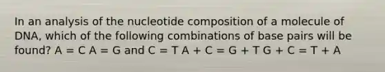 In an analysis of the nucleotide composition of a molecule of DNA, which of the following combinations of base pairs will be found? A = C A = G and C = T A + C = G + T G + C = T + A