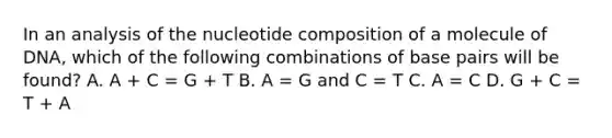 In an analysis of the nucleotide composition of a molecule of DNA, which of the following combinations of base pairs will be found? A. A + C = G + T B. A = G and C = T C. A = C D. G + C = T + A